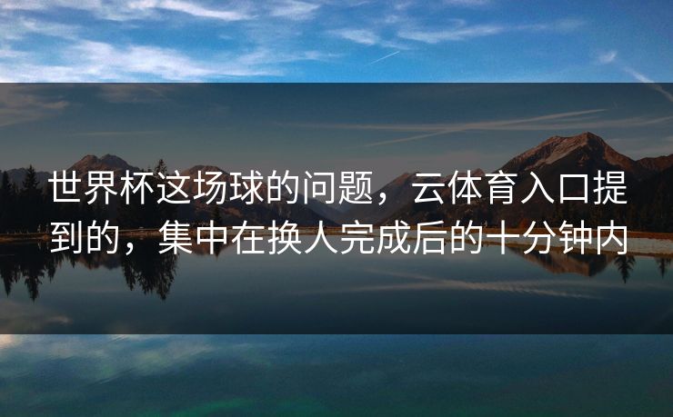 世界杯这场球的问题，云体育入口提到的，集中在换人完成后的十分钟内