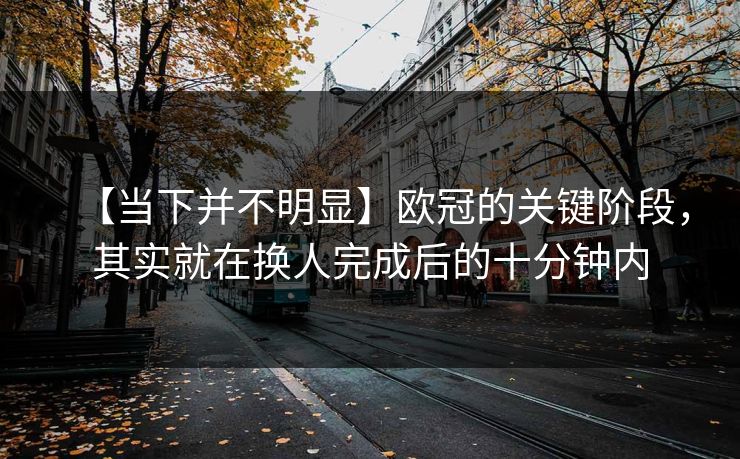 【当下并不明显】欧冠的关键阶段，其实就在换人完成后的十分钟内