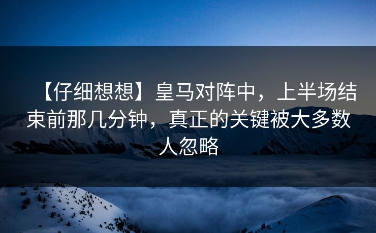 【仔细想想】皇马对阵中，上半场结束前那几分钟，真正的关键被大多数人忽略