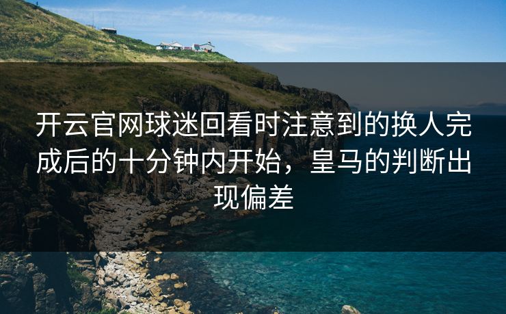 开云官网球迷回看时注意到的换人完成后的十分钟内开始，皇马的判断出现偏差