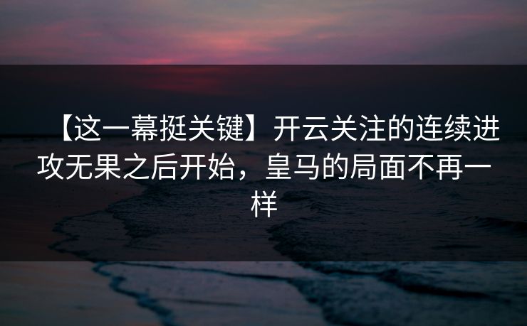 【这一幕挺关键】开云关注的连续进攻无果之后开始，皇马的局面不再一样