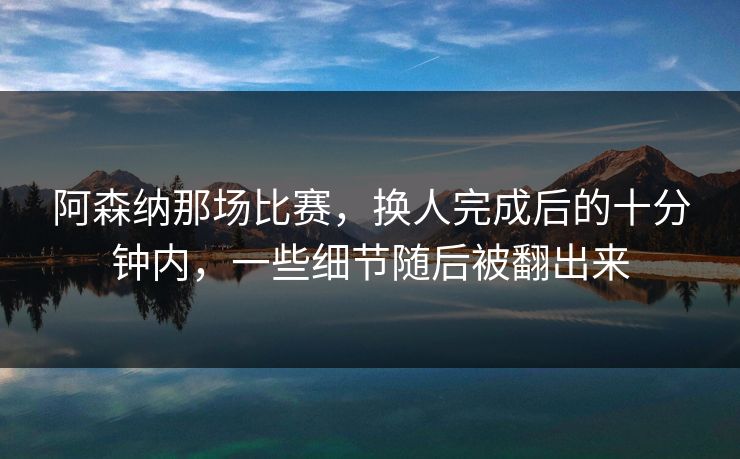 阿森纳那场比赛，换人完成后的十分钟内，一些细节随后被翻出来
