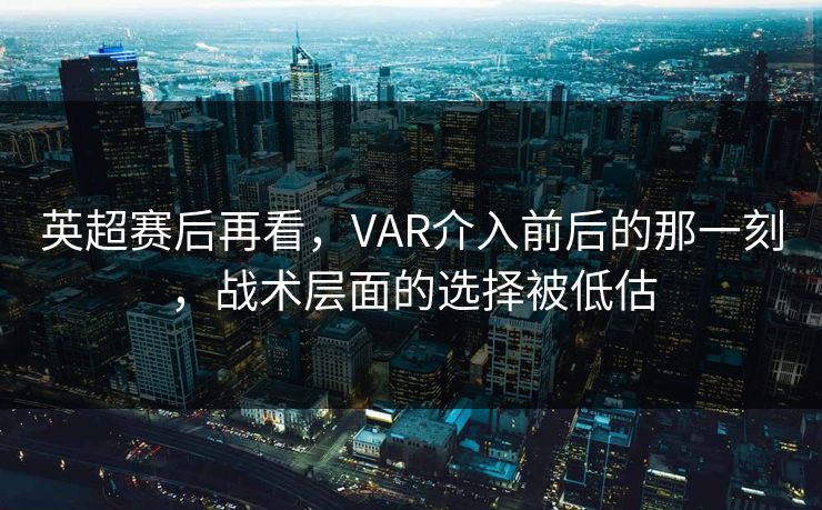 英超赛后再看，VAR介入前后的那一刻，战术层面的选择被低估