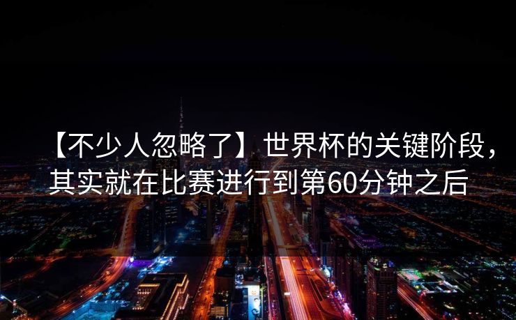 【不少人忽略了】世界杯的关键阶段，其实就在比赛进行到第60分钟之后