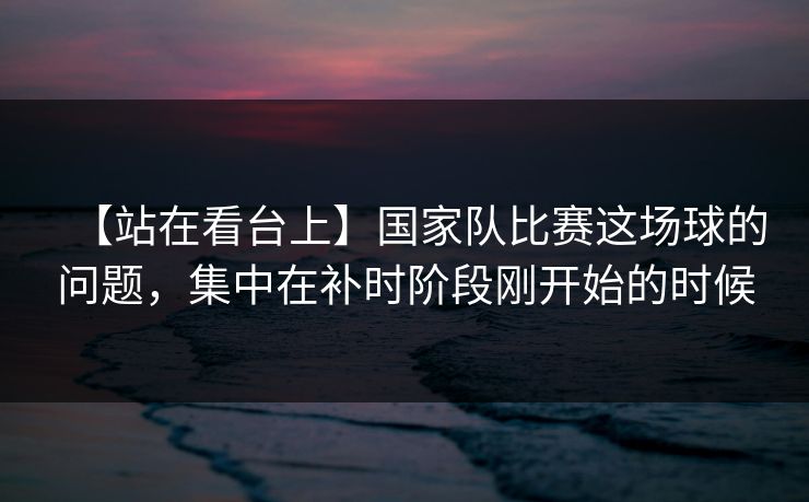 【站在看台上】国家队比赛这场球的问题，集中在补时阶段刚开始的时候