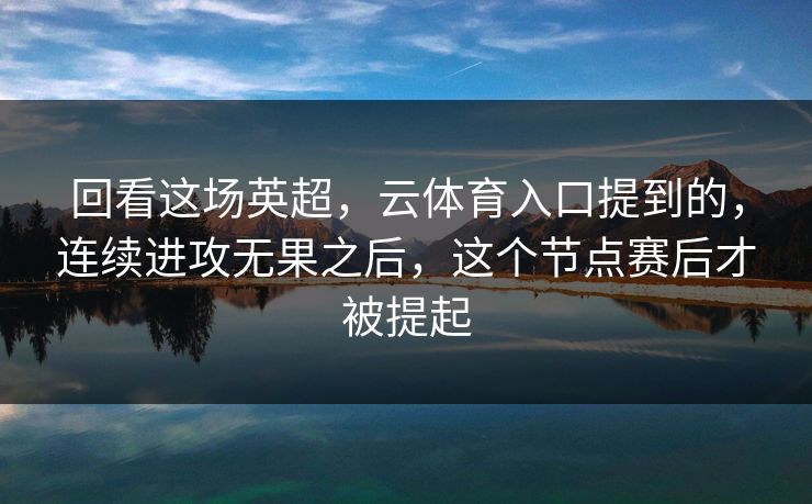 回看这场英超，云体育入口提到的，连续进攻无果之后，这个节点赛后才被提起