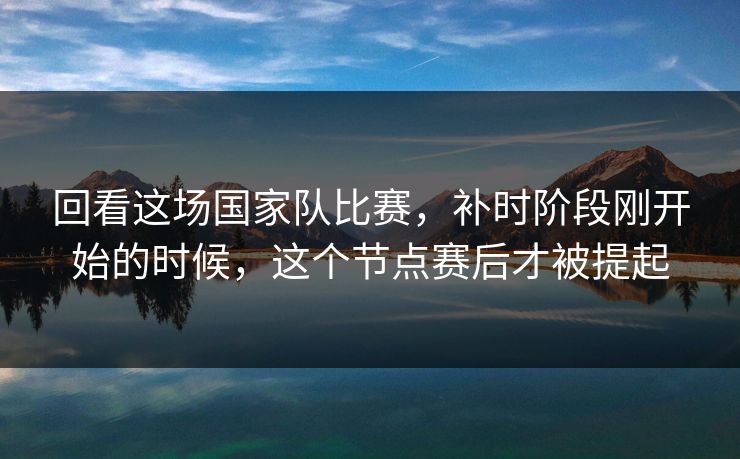 回看这场国家队比赛，补时阶段刚开始的时候，这个节点赛后才被提起