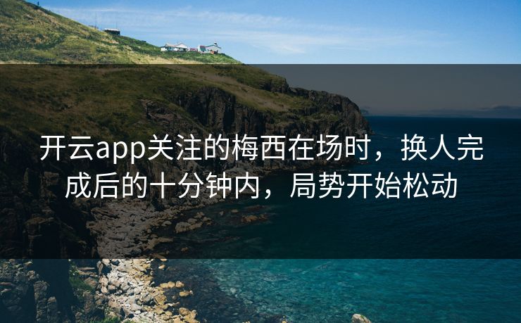 开云app关注的梅西在场时，换人完成后的十分钟内，局势开始松动