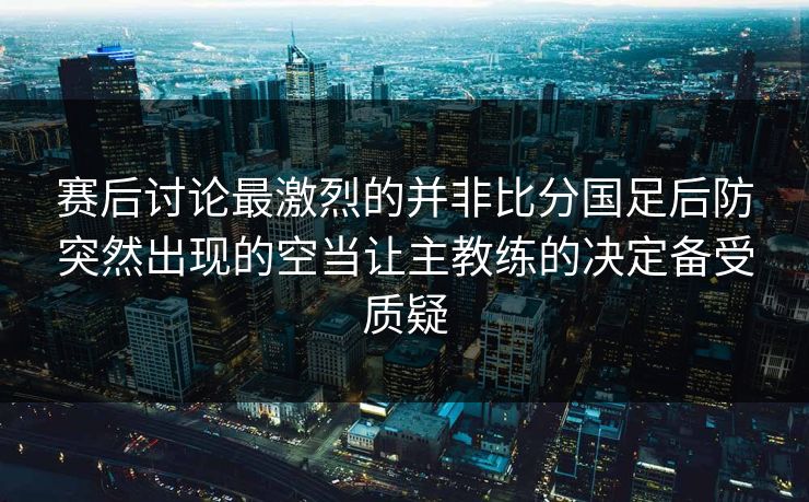 赛后讨论最激烈的并非比分国足后防突然出现的空当让主教练的决定备受质疑