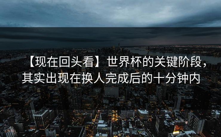 【现在回头看】世界杯的关键阶段，其实出现在换人完成后的十分钟内