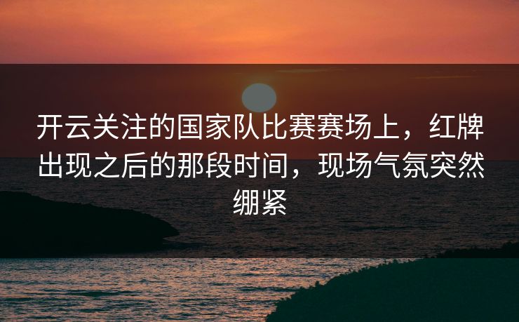 开云关注的国家队比赛赛场上，红牌出现之后的那段时间，现场气氛突然绷紧