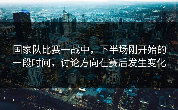 国家队比赛一战中，下半场刚开始的一段时间，讨论方向在赛后发生变化