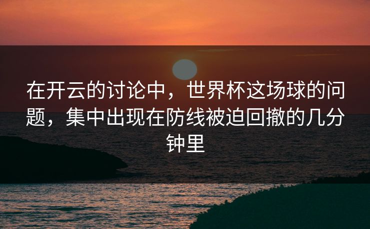 在开云的讨论中，世界杯这场球的问题，集中出现在防线被迫回撤的几分钟里