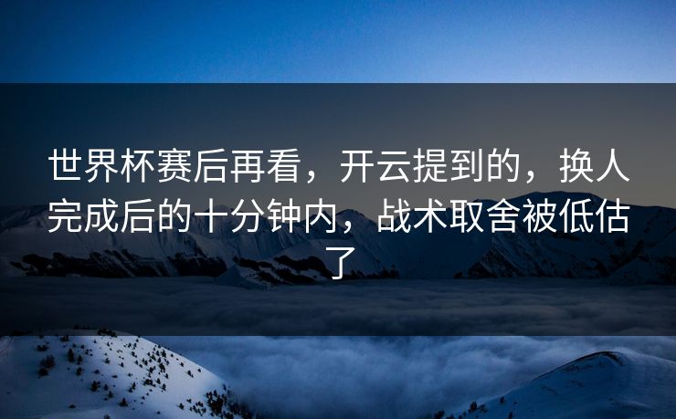 世界杯赛后再看，开云提到的，换人完成后的十分钟内，战术取舍被低估了