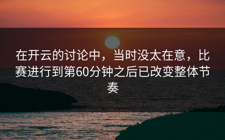 在开云的讨论中，当时没太在意，比赛进行到第60分钟之后已改变整体节奏