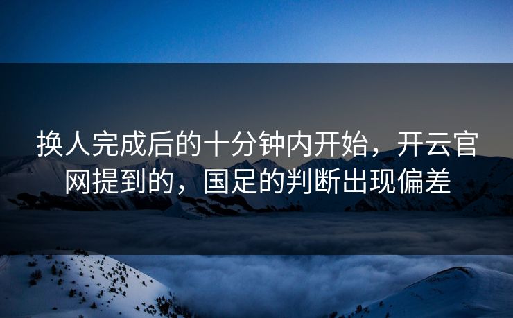 换人完成后的十分钟内开始，开云官网提到的，国足的判断出现偏差