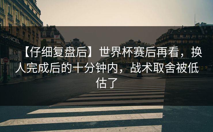 【仔细复盘后】世界杯赛后再看，换人完成后的十分钟内，战术取舍被低估了