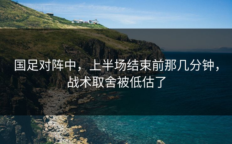国足对阵中，上半场结束前那几分钟，战术取舍被低估了