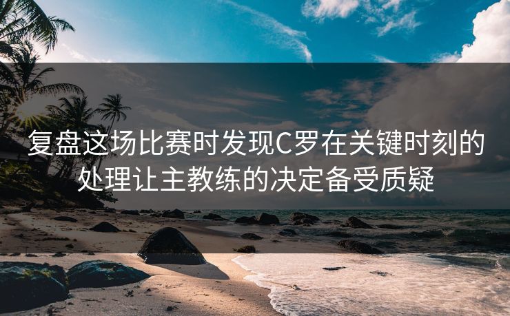 复盘这场比赛时发现C罗在关键时刻的处理让主教练的决定备受质疑