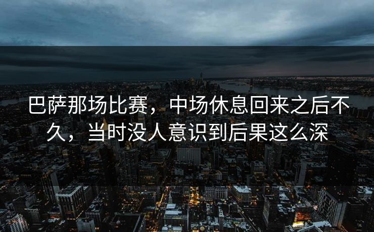 巴萨那场比赛，中场休息回来之后不久，当时没人意识到后果这么深