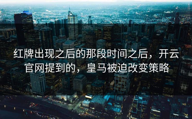 红牌出现之后的那段时间之后，开云官网提到的，皇马被迫改变策略